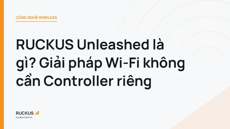 RUCKUS Unleashed là gì? Giải pháp Wi-Fi không cần Controller riêng