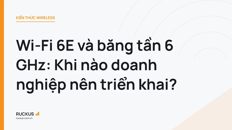 Wi-Fi 6E và băng tần 6 GHz: Khi nào doanh nghiệp nên triển khai?
